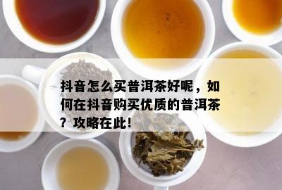 抖音怎么买普洱茶好呢，如何在抖音购买优质的普洱茶？攻略在此！