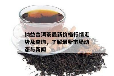 纳益普洱茶最新价格行情走势及查询，了解最新市场动态与新闻