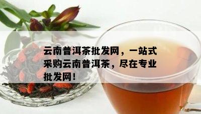 云南普洱茶批发网，一站式采购云南普洱茶，尽在专业批发网！