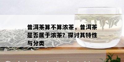 普洱茶算不算浓茶，普洱茶是否属于浓茶？探讨其特性与分类