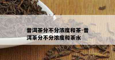 普洱茶分不分浓度和茶-普洱茶分不分浓度和茶水