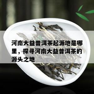 河南大益普洱茶起源地是哪里，探寻河南大益普洱茶的源头之地