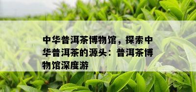 中华普洱茶博物馆，探索中华普洱茶的源头：普洱茶博物馆深度游