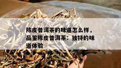 陈皮普洱茶的味道怎么样，品鉴陈皮普洱茶：独特的味道体验