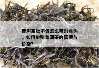 普洱茶贵不贵怎么辨别真伪，如何辨别普洱茶的真假与价格?