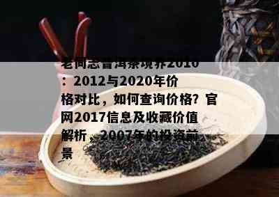 老同志普洱茶境界2010：2012与2020年价格对比，如何查询价格？官网2017信息及收藏价值解析，2007年的投资前景