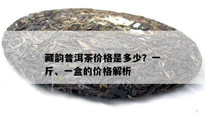 藏韵普洱茶价格是多少？一斤、一盒的价格解析