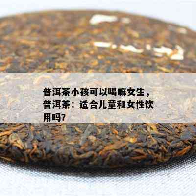 普洱茶小孩可以喝嘛女生，普洱茶：适合儿童和女性饮用吗？