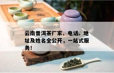 云南普洱茶厂家、电话、地址及姓名全公开，一站式服务！