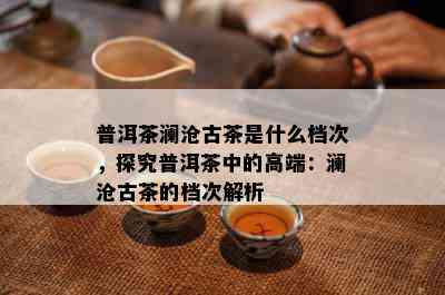 普洱茶澜沧古茶是什么档次，探究普洱茶中的高端：澜沧古茶的档次解析