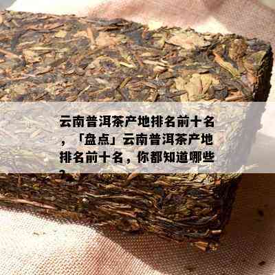 云南普洱茶产地排名前十名，「盘点」云南普洱茶产地排名前十名，你都知道哪些？