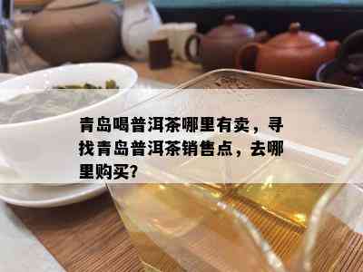 青岛喝普洱茶哪里有卖，寻找青岛普洱茶销售点，去哪里购买？