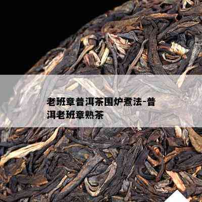 老班章普洱茶围炉煮法-普洱老班章熟茶