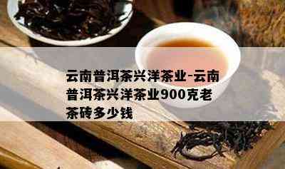 云南普洱茶兴洋茶业-云南普洱茶兴洋茶业900克老茶砖多少钱