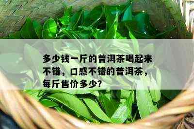 多少钱一斤的普洱茶喝起来不错，口感不错的普洱茶，每斤售价多少？