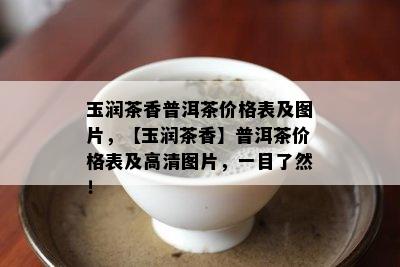 玉润茶香普洱茶价格表及图片，【玉润茶香】普洱茶价格表及高清图片，一目了然！