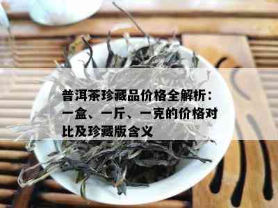 普洱茶珍藏品价格全解析：一盒、一斤、一克的价格对比及珍藏版含义