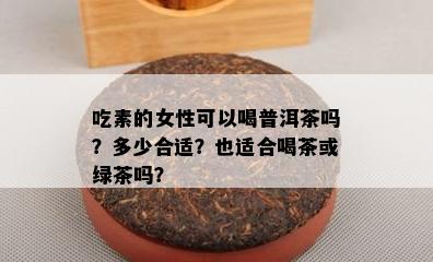 吃素的女性可以喝普洱茶吗？多少合适？也适合喝茶或绿茶吗？