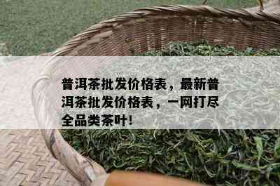 普洱茶批发价格表，最新普洱茶批发价格表，一网打尽全品类茶叶！