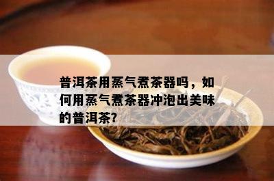 普洱茶用蒸气煮茶器吗，如何用蒸气煮茶器冲泡出美味的普洱茶？