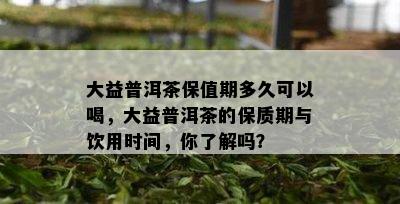 大益普洱茶保值期多久可以喝，大益普洱茶的保质期与饮用时间，你了解吗？