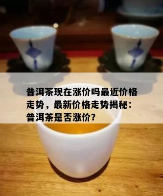 普洱茶现在涨价吗最近价格走势，最新价格走势揭秘：普洱茶是否涨价？