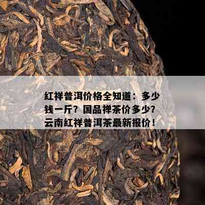 红祥普洱价格全知道：多少钱一斤？国品禅茶价多少？云南红祥普洱茶最新报价！