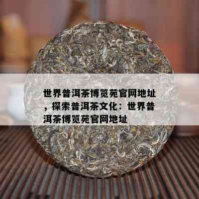 世界普洱茶博览苑官网地址，探索普洱茶文化：世界普洱茶博览苑官网地址