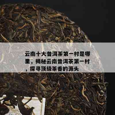 云南十大普洱茶之一村是哪里，揭秘云南普洱茶之一村，探寻顶级茶香的源头