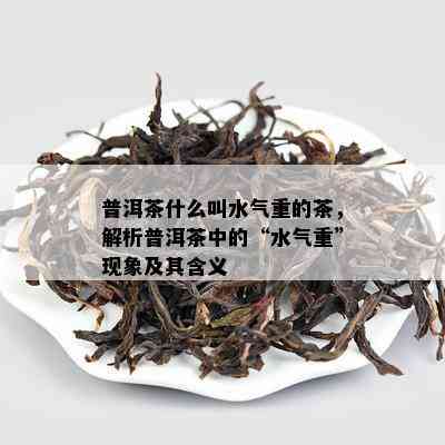 普洱茶什么叫水气重的茶，解析普洱茶中的“水气重”现象及其含义