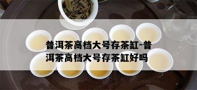 普洱茶高档大号存茶缸-普洱茶高档大号存茶缸好吗