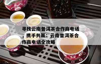 寻找云南普洱茶合作商电话，携手共赢：云南普洱茶合作商电话全攻略