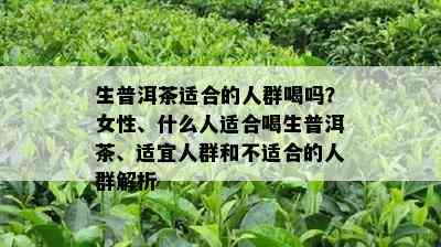 生普洱茶适合的人群喝吗？女性、什么人适合喝生普洱茶、适宜人群和不适合的人群解析