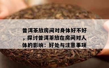 普洱茶放房间对身体好不好，探讨普洱茶放在房间对人体的影响：好处与注意事项