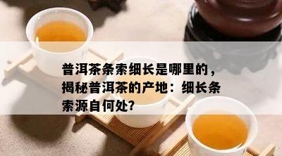 普洱茶条索细长是哪里的，揭秘普洱茶的产地：细长条索源自何处？