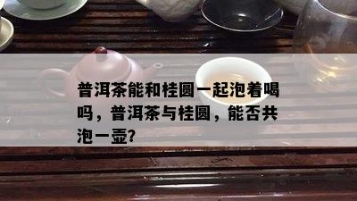 普洱茶能和桂圆一起泡着喝吗，普洱茶与桂圆，能否共泡一壶？