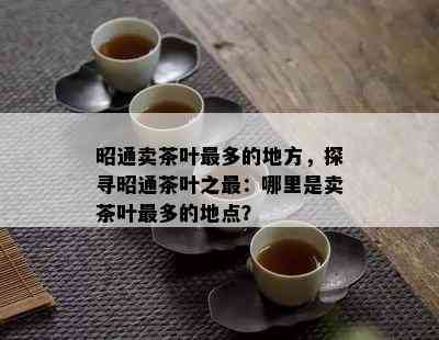 昭通卖茶叶最多的地方，探寻昭通茶叶之最：哪里是卖茶叶最多的地点？