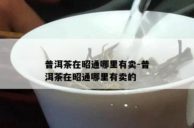 普洱茶在昭通哪里有卖-普洱茶在昭通哪里有卖的