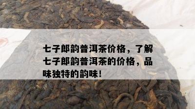 七子郎韵普洱茶价格，了解七子郎韵普洱茶的价格，品味独特的韵味！