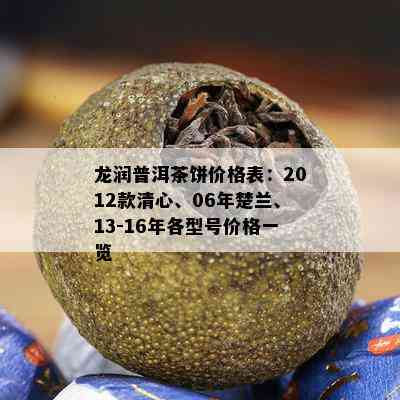 龙润普洱茶饼价格表：2012款清心、06年楚兰、13-16年各型号价格一览