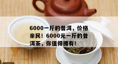 6000一斤的普洱，价格亲民！6000元一斤的普洱茶，你值得拥有！