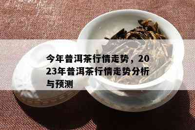 今年普洱茶行情走势，2023年普洱茶行情走势分析与预测