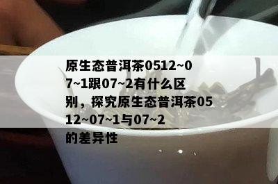 原生态普洱茶0512~07~1跟07~2有什么区别，探究原生态普洱茶0512~07~1与07~2的差异性