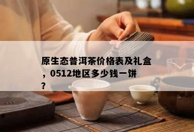 原生态普洱茶价格表及礼盒，0512地区多少钱一饼？