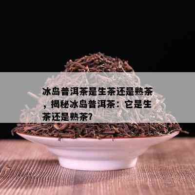 冰岛普洱茶是生茶还是熟茶，揭秘冰岛普洱茶：它是生茶还是熟茶？