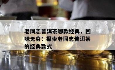 老同志普洱茶哪款经典，回味无穷：探索老同志普洱茶的经典款式