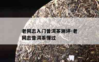 老同志入门普洱茶测评-老同志普洱茶懂过