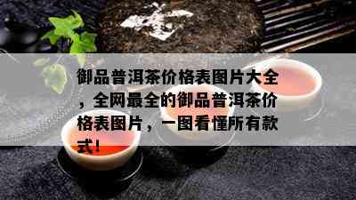 御品普洱茶价格表图片大全，全网最全的御品普洱茶价格表图片，一图看懂所有款式！