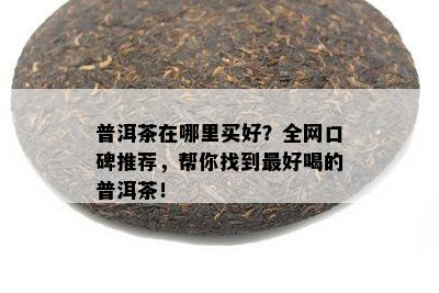 普洱茶在哪里买好？全网口碑推荐，帮你找到更好喝的普洱茶！