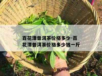 百花潭普洱茶价格多少-百花潭普洱茶价格多少钱一斤